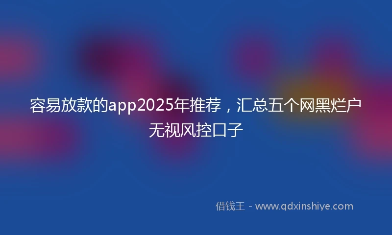 容易放款的app2025年推荐，汇总五个网黑烂户无视风控口子