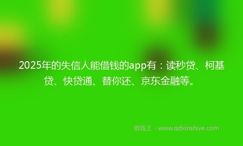 2025年的失信人能借钱的app有：读秒贷、柯基贷、快贷通、替你还、京东金融等。