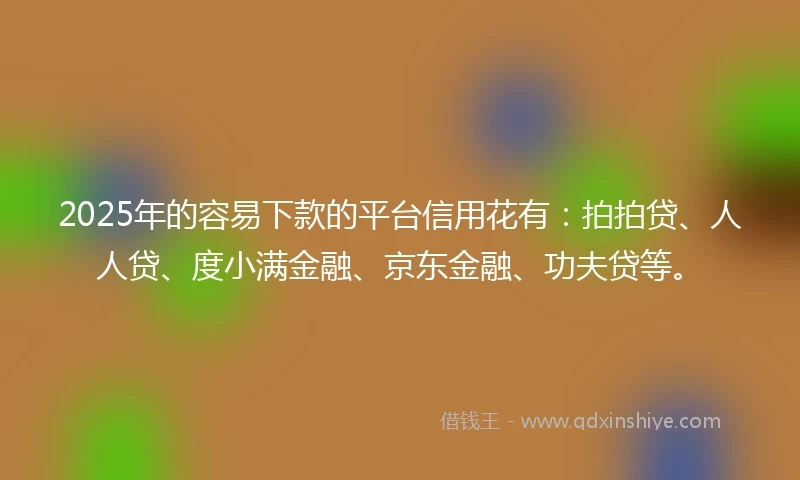 2025年的容易下款的平台信用花有：拍拍贷、人人贷、度小满金融、京东金融、功夫贷等。