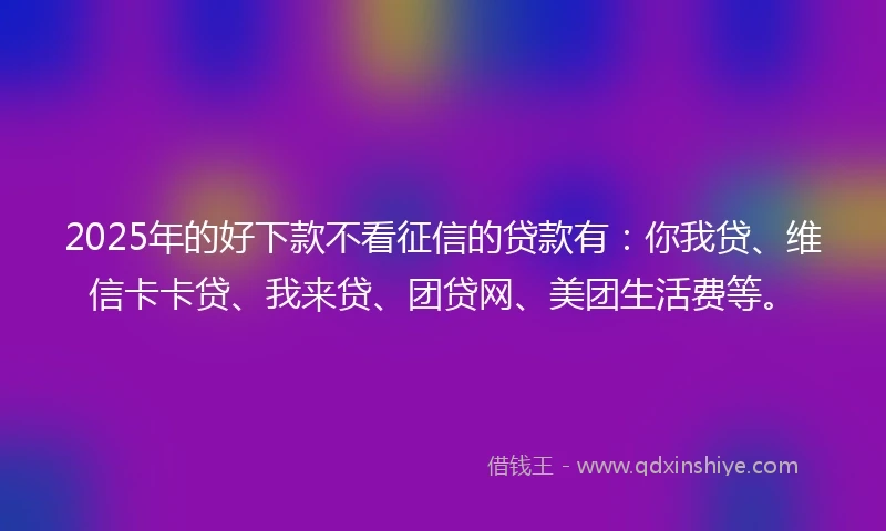 2025年的好下款不看征信的贷款有：你我贷、维信卡卡贷、我来贷、团贷网、美团生活费等。