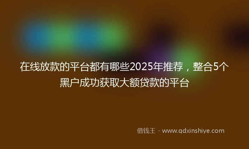 在线放款的平台都有哪些2025年推荐，整合5个黑户成功获取大额贷款的平台