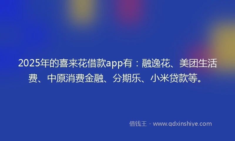 2025年的喜来花借款app有：融逸花、美团生活费、中原消费金融、分期乐、小米贷款等。