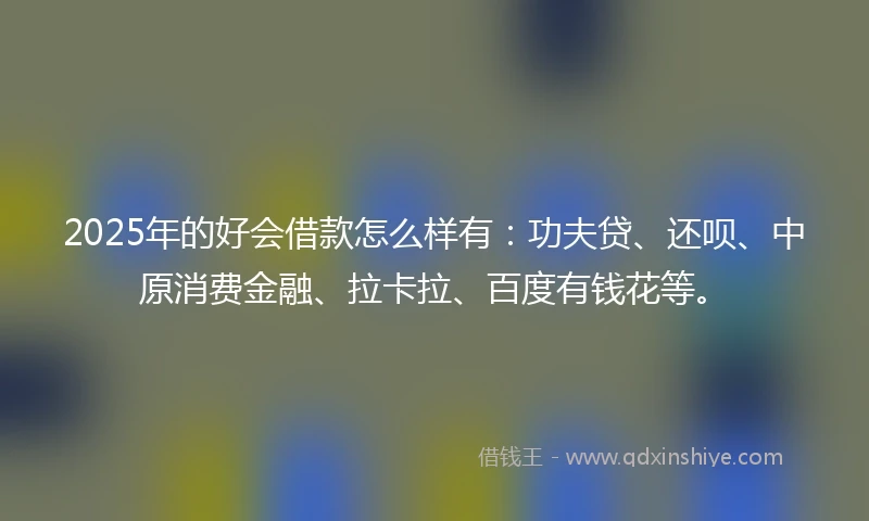 2025年的好会借款怎么样有：功夫贷、还呗、中原消费金融、拉卡拉、百度有钱花等。