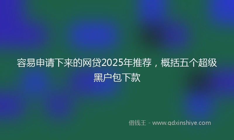 容易申请下来的网贷2025年推荐，概括五个超级黑户包下款