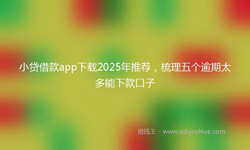 小贷借款app下载2025年推荐，梳理五个逾期太多能下款口子