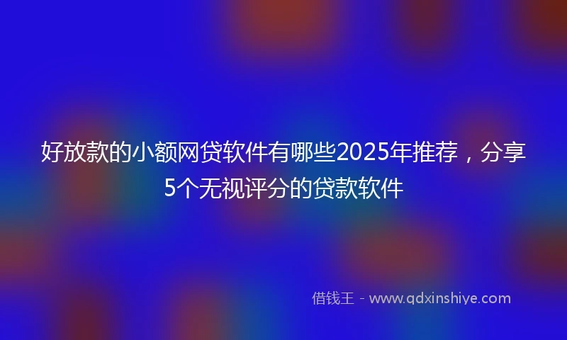 好放款的小额网贷软件有哪些2025年推荐，分享5个无视评分的贷款软件
