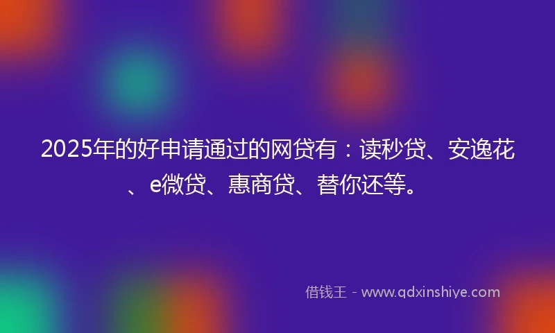 2025年的好申请通过的网贷有：读秒贷、安逸花、e微贷、惠商贷、替你还等。