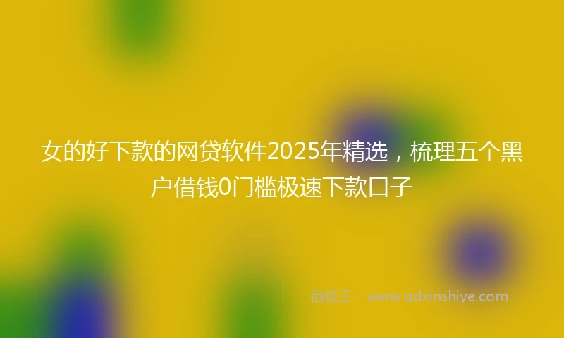 女的好下款的网贷软件2025年精选，梳理五个黑户借钱0门槛极速下款口子