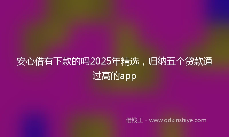 安心借有下款的吗2025年精选，归纳五个贷款通过高的app