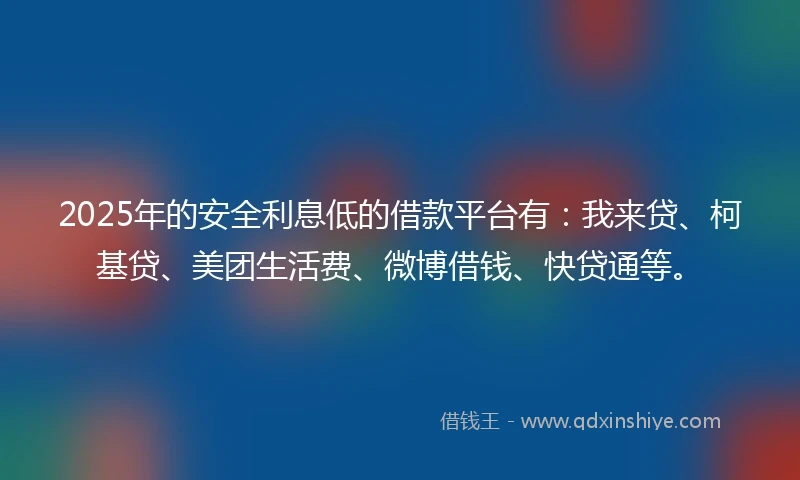 2025年的安全利息低的借款平台有：我来贷、柯基贷、美团生活费、微博借钱、快贷通等。