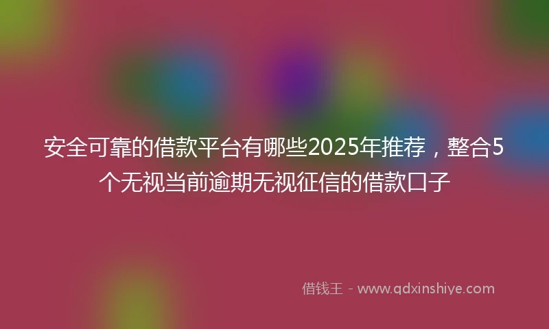 安全可靠的借款平台有哪些2025年推荐，整合5个无视当前逾期无视征信的借款口子