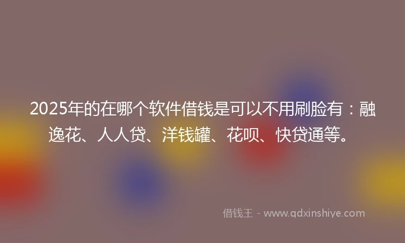 2025年的在哪个软件借钱是可以不用刷脸有：融逸花、人人贷、洋钱罐、花呗、快贷通等。