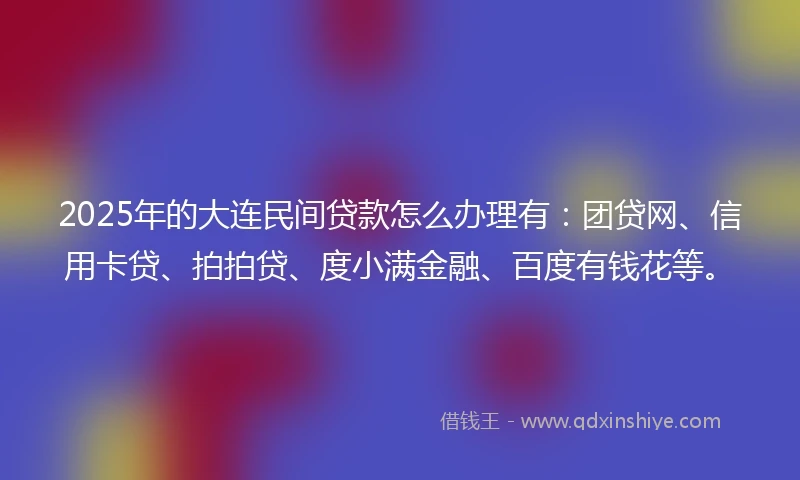 2025年的大连民间贷款怎么办理有：团贷网、信用卡贷、拍拍贷、度小满金融、百度有钱花等。