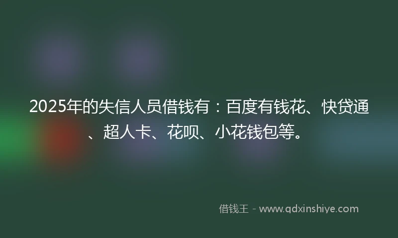 2025年的失信人员借钱有：百度有钱花、快贷通、超人卡、花呗、小花钱包等。