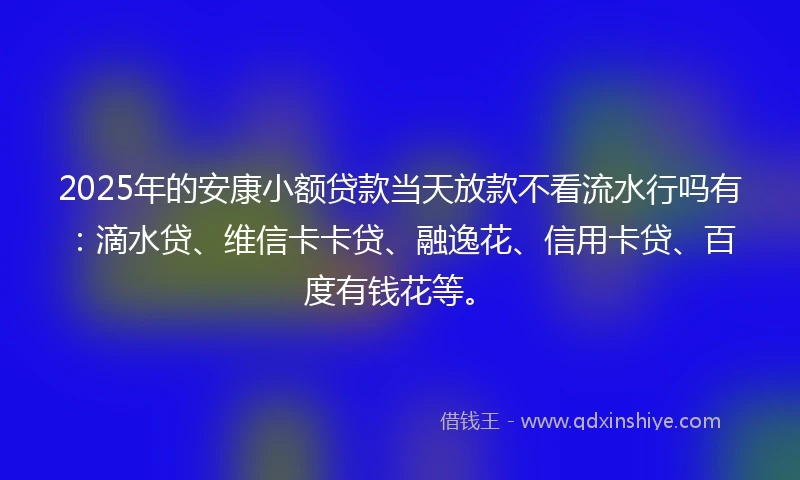 2025年的安康小额贷款当天放款不看流水行吗有：滴水贷、维信卡卡贷、融逸花、信用卡贷、百度有钱花等。