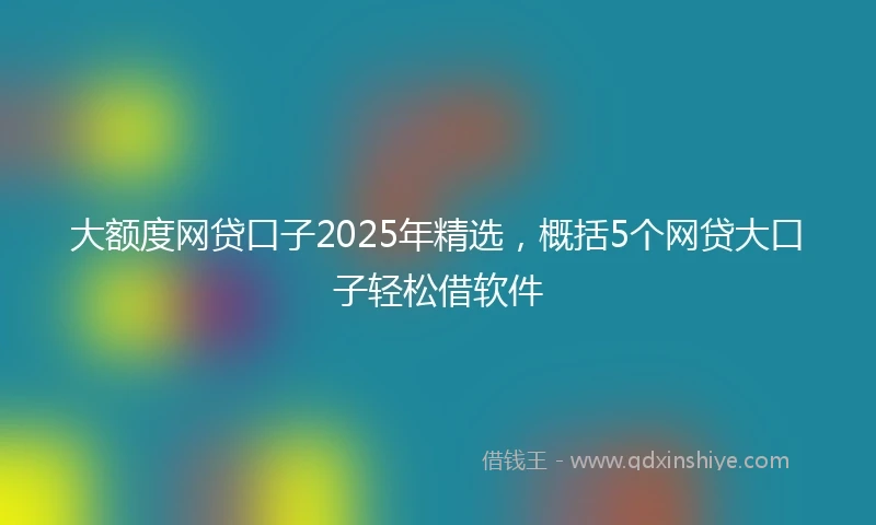 大额度网贷口子2025年精选，概括5个网贷大口子轻松借软件