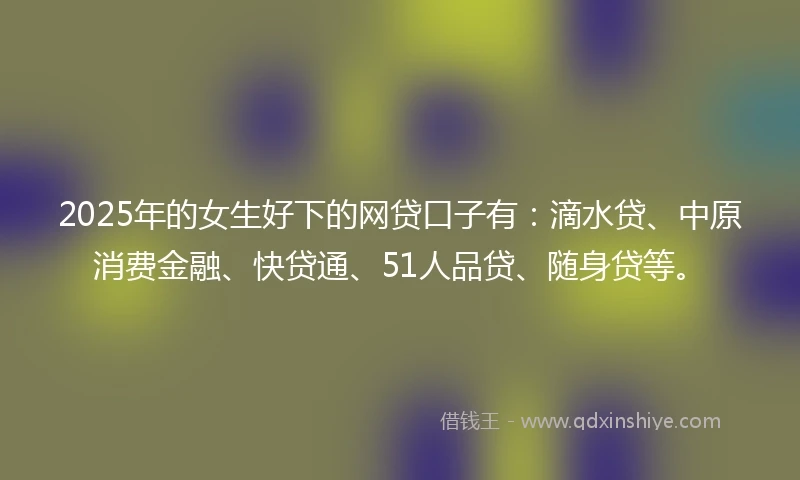 2025年的女生好下的网贷口子有：滴水贷、中原消费金融、快贷通、51人品贷、随身贷等。