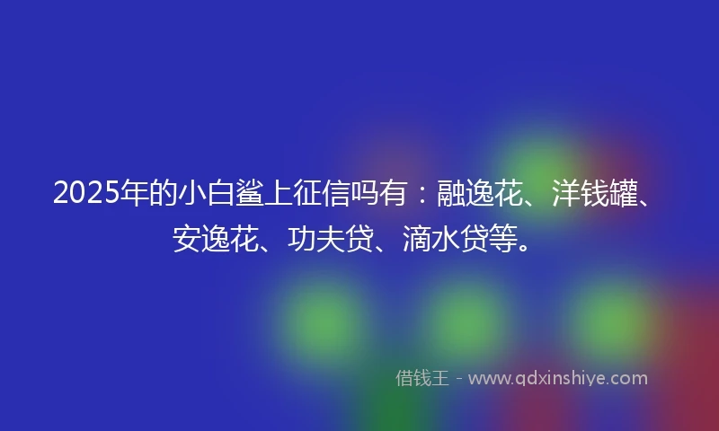 2025年的小白鲨上征信吗有：融逸花、洋钱罐、安逸花、功夫贷、滴水贷等。