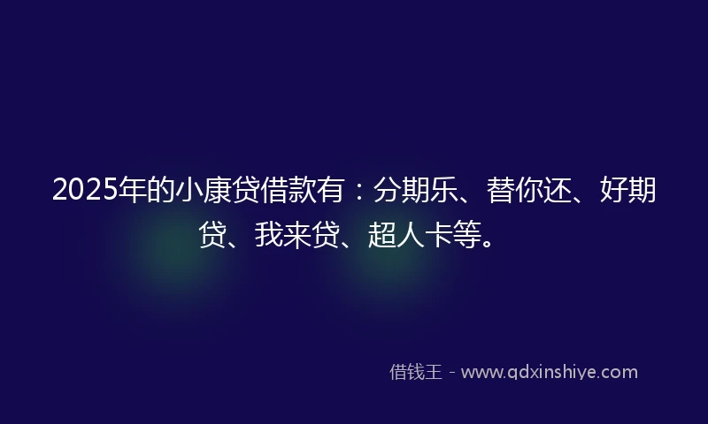 2025年的小康贷借款有：分期乐、替你还、好期贷、我来贷、超人卡等。