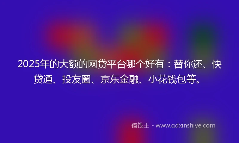 2025年的大额的网贷平台哪个好有：替你还、快贷通、投友圈、京东金融、小花钱包等。