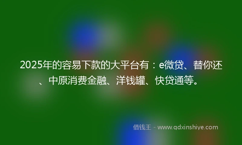 2025年的容易下款的大平台有：e微贷、替你还、中原消费金融、洋钱罐、快贷通等。