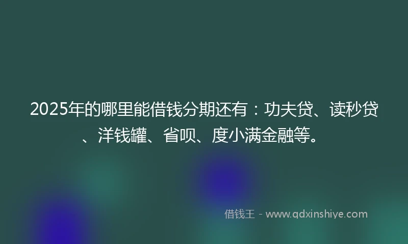 2025年的哪里能借钱分期还有：功夫贷、读秒贷、洋钱罐、省呗、度小满金融等。
