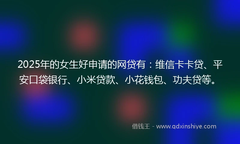 2025年的女生好申请的网贷有：维信卡卡贷、平安口袋银行、小米贷款、小花钱包、功夫贷等。