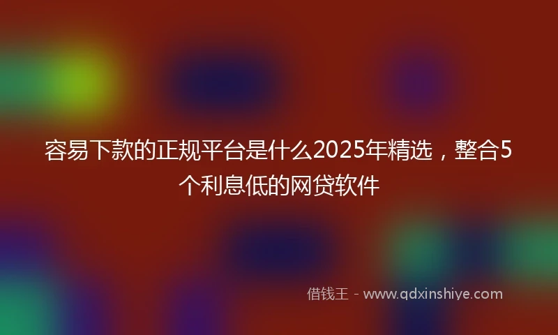 容易下款的正规平台是什么2025年精选,整合5个利息低的网贷软件