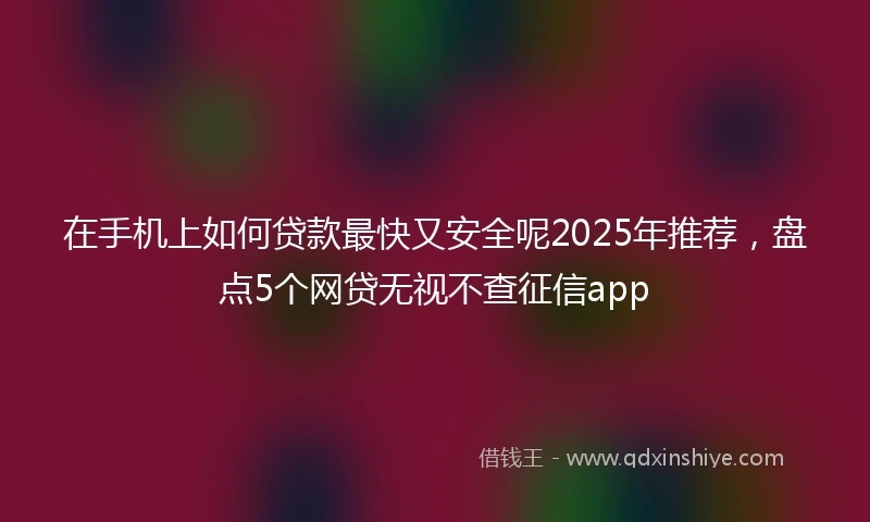 在手机上如何贷款最快又安全呢2025年推荐，盘点5个网贷无视不查征信app
