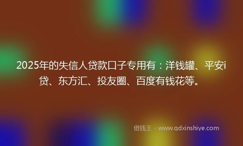 2025年的失信人贷款口子专用有：洋钱罐、平安i贷、东方汇、投友圈、百度有钱花等。
