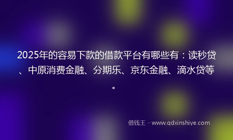 2025年的容易下款的借款平台有哪些有：读秒贷、中原消费金融、分期乐、京东金融、滴水贷等。