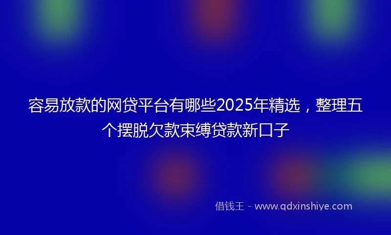 容易放款的网贷平台有哪些2025年精选，整理五个摆脱欠款束缚贷款新口子