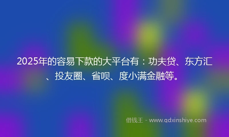 2025年的容易下款的大平台有：功夫贷、东方汇、投友圈、省呗、度小满金融等。