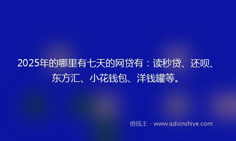 2025年的哪里有七天的网贷有：读秒贷、还呗、东方汇、小花钱包、洋钱罐等。