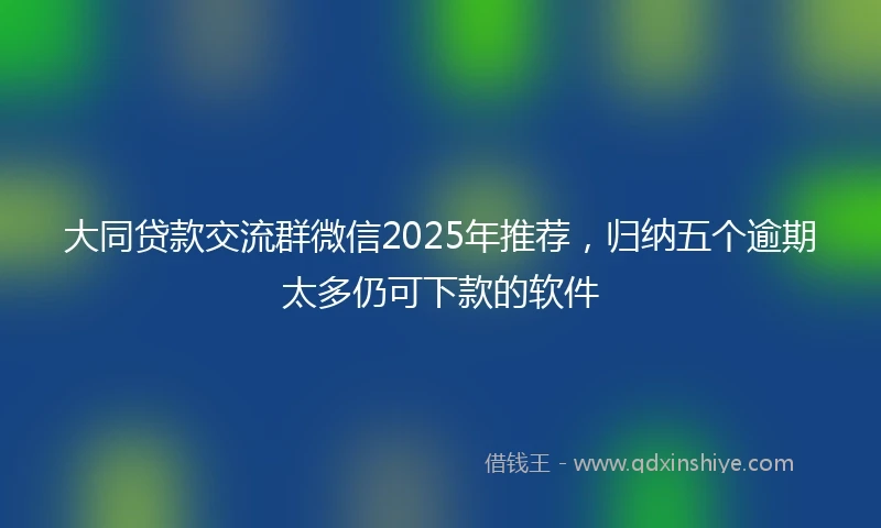 大同贷款交流群微信2025年推荐，归纳五个逾期太多仍可下款的软件