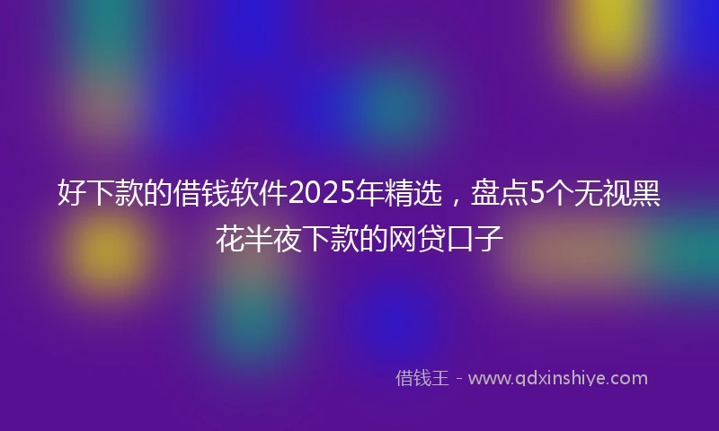 好下款的借钱软件2025年精选，盘点5个无视黑花半夜下款的网贷口子