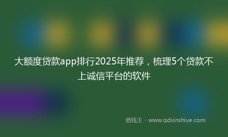 大额度贷款app排行2025年推荐，梳理5个贷款不上诚信平台的软件