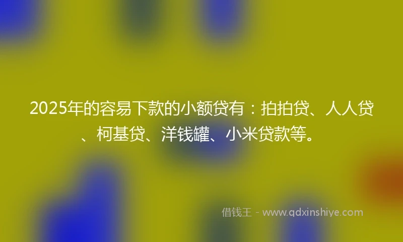 2025年的容易下款的小额贷有：拍拍贷、人人贷、柯基贷、洋钱罐、小米贷款等。
