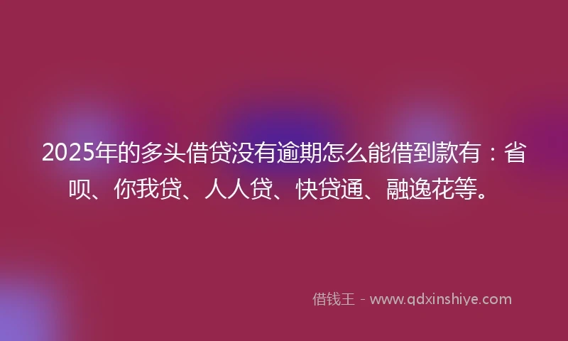 2025年的多头借贷没有逾期怎么能借到款有：省呗、你我贷、人人贷、快贷通、融逸花等。