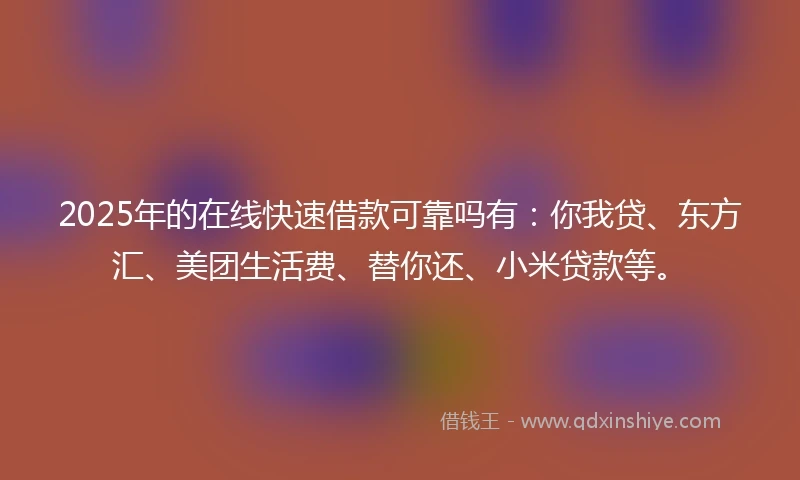 2025年的在线快速借款可靠吗有：你我贷、东方汇、美团生活费、替你还、小米贷款等。