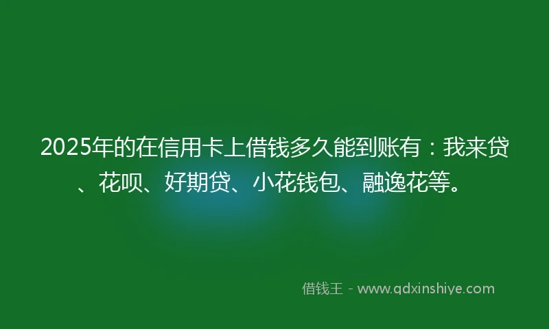 2025年的在信用卡上借钱多久能到账有：我来贷、花呗、好期贷、小花钱包、融逸花等。