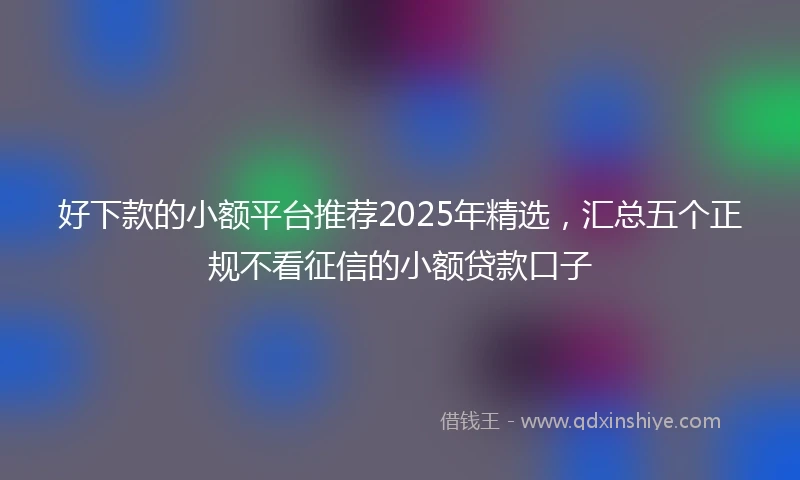 好下款的小额平台推荐2025年精选，汇总五个正规不看征信的小额贷款口子