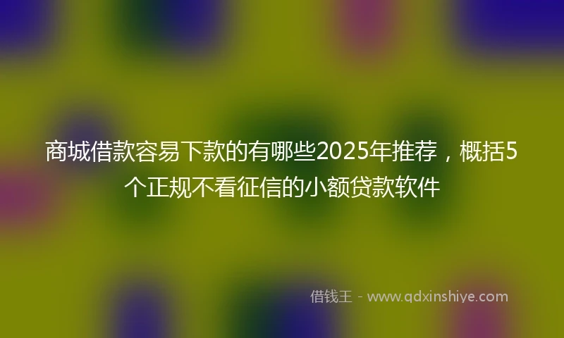 商城借款容易下款的有哪些2025年推荐，概括5个正规不看征信的小额贷款软件