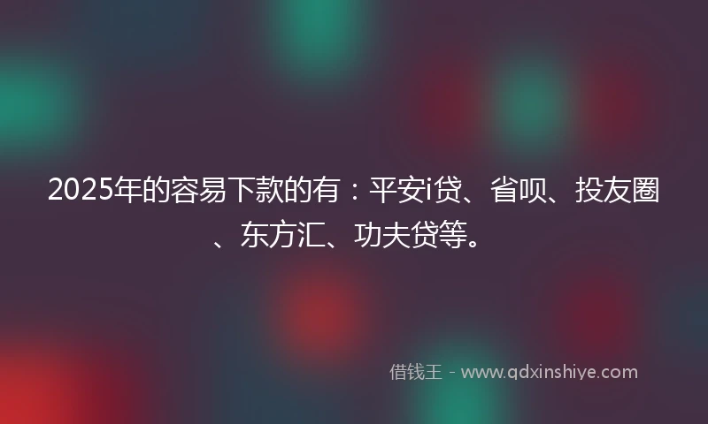 2025年的容易下款的有：平安i贷、省呗、投友圈、东方汇、功夫贷等。