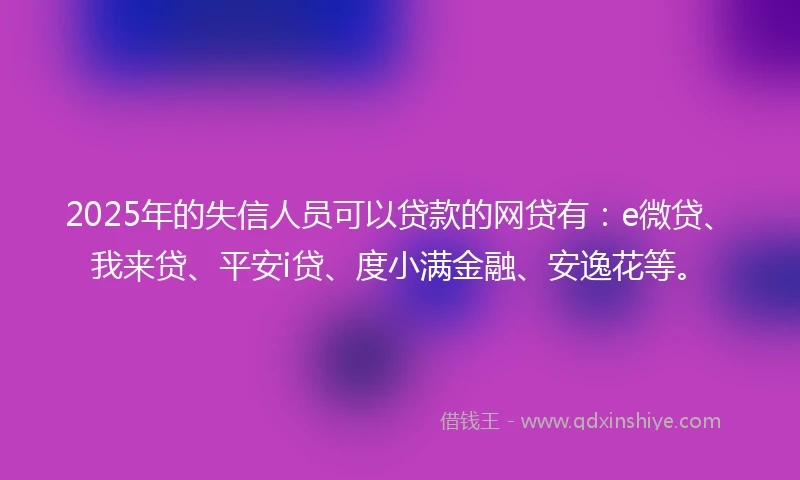 2025年的失信人员可以贷款的网贷有：e微贷、我来贷、平安i贷、度小满金融、安逸花等。