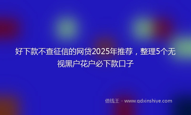 好下款不查征信的网贷2025年推荐，整理5个无视黑户花户必下款口子
