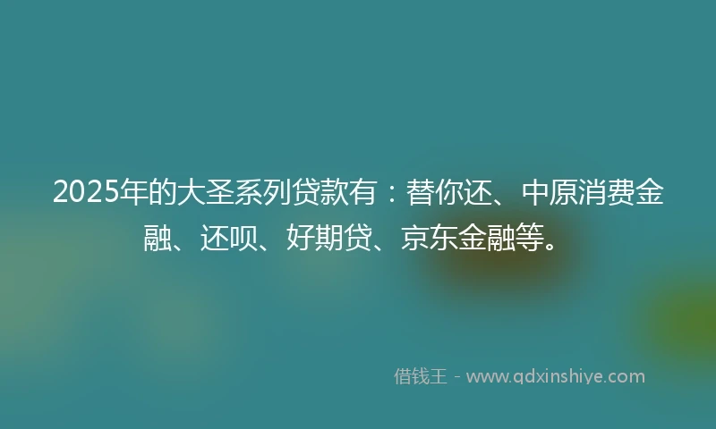 2025年的大圣系列贷款有：替你还、中原消费金融、还呗、好期贷、京东金融等。