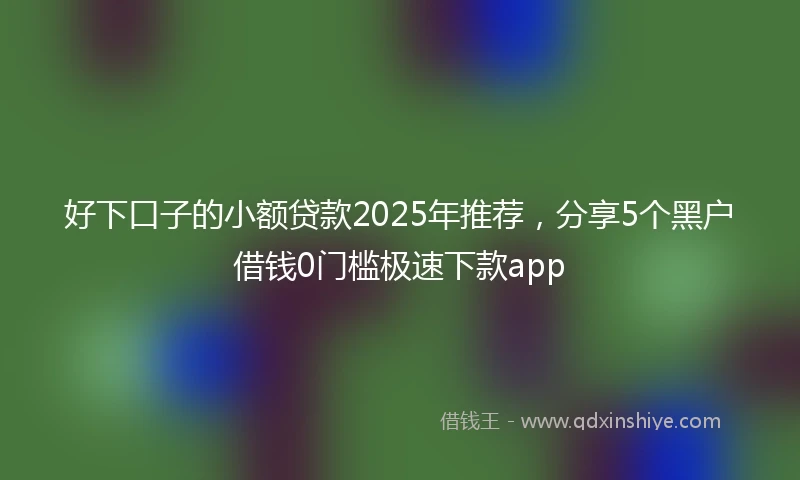 好下口子的小额贷款2025年推荐，分享5个黑户借钱0门槛极速下款app