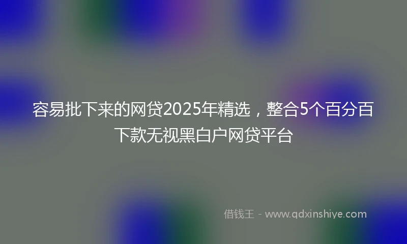 容易批下来的网贷2025年精选，整合5个百分百下款无视黑白户网贷平台