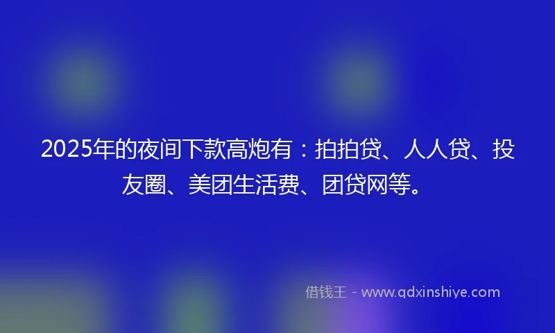 2025年的夜间下款高炮有：拍拍贷、人人贷、投友圈、美团生活费、团贷网等。